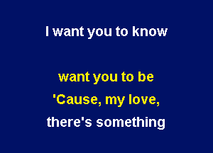 I want you to know

want you to be
'Cause, my love,

there's something