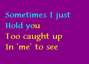 Sometimes I just
Hold you

Too caught up
In 'me' to see