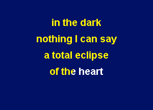 in the dark
nothing I can say

a total eclipse
of the heart