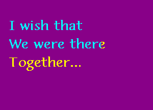 I wish that
We were there

Together...