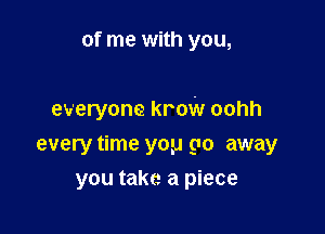 of me with you,

everyone krow oohh

every time you go away
you take a piece