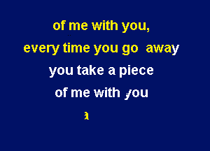 of me with you,
every time you go away
you take a piece

of me with you
a