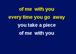 of me with you
every time you go away
you take a piece

of me with you