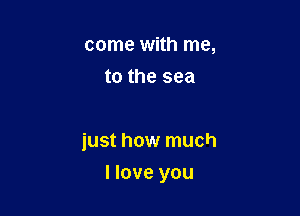 come with me,
to the sea

just how much

I love you