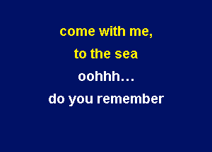 come with me,
to the sea
oohhh.

do you remember