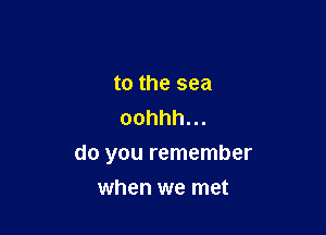 to the sea
oohhh.

do you remember
when we met