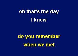 oh that's the day
I knew

do you remember
when we met