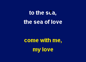 to the sea,
the sea of love

come with me,

my love