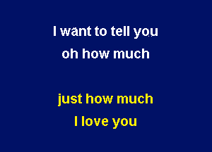 I want to tell you
oh how much

just how much

I love you