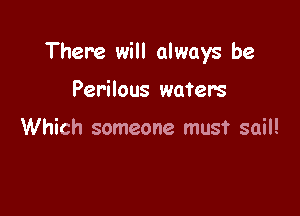 There will always be

Perilous water's

Which someone must sail!