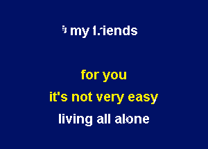 2'1 my Iriends

for you

it's not very easy

living all alone