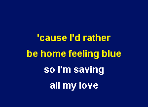 'cause I'd rather

be home feeling blue

so I'm saving
all my love