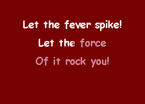 Let the fever spike!

Let the force
Of it rock you!