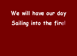 We will have our- day

Sailing into the fire!