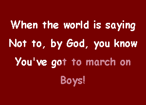 When the world is saying

No? to, by God, you know

You've got to march on

Boys!