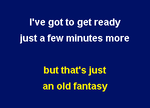 I've got to get ready
just a few minutes more

but that's just
an old fantasy