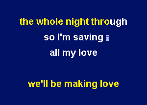 the whole night through
so I'm saving E
all my love

we'll be making love
