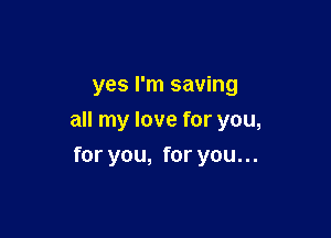 yes I'm saving

all my love for you,

for you, for you. ..