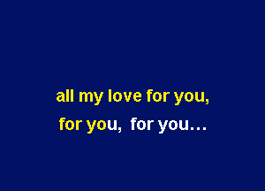 all my love for you,

for you, for you. ..