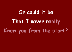 Or' could it be

That I never really

Knew you from the start?