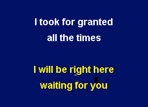 I took for granted
all the times

I will be right here
waiting for you