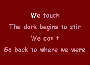 We touch
The dark begins to stir

We can't

Go back To where we were