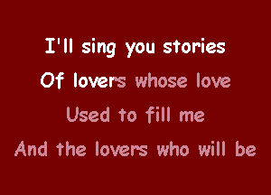 I'll sing you stories

Of lovers whose love
Used to fill me

And the lovers who will be