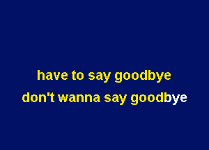 have to say goodbye

don't wanna say goodbye