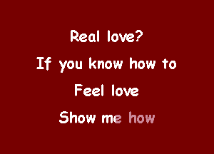 Real love?

If you know how to

Feel love

Show me how