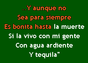 ..Y aunque no
Sea para siempre
Es bonita hasta la muerte
Si la vivo con mi gente
Con agua ardiente
Y tequila