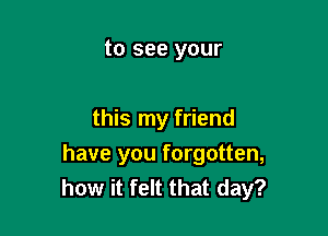 to see your

this my friend

have you forgotten,
how it felt that day?