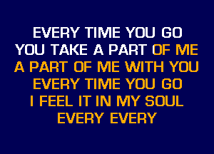 EVERY TIME YOU GO
YOU TAKE A PART OF ME
A PART OF ME WITH YOU

EVERY TIME YOU GO

I FEEL IT IN MY SOUL

EVERY EVERY