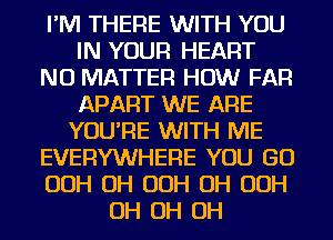 I'M THERE WITH YOU
IN YOUR HEART
NO MATTER HOW FAR
APART WE ARE
YOU'RE WITH ME
EVERYWHERE YOU GO
OOH OH OOH OH OOH
OH OH OH