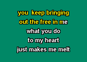 you keep bringing
out the free in me
what you do
to my heart

just makes me melt