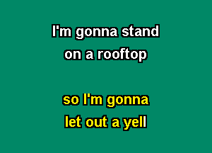 I'm gonna stand
on a rooftop

so I'm gonna

let out a yell