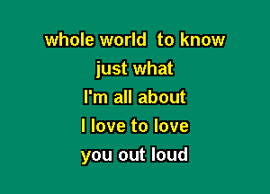 whole world to know
just what
I'm all about
I love to love

you out loud