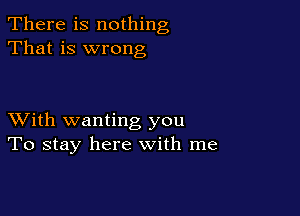 There is nothing
That is wrong

XVith wanting you
To stay here with me