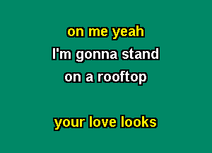 on me yeah
I'm gonna stand

on a rooftop

your love looks