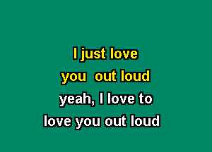 I just love

you out loud
yeah, I love to
love you out loud