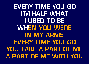 EVERY TIME YOU GO
I'M HALF WHAT
I USED TO BE
WHEN YOU WERE
IN MY ARMS
EVERY TIME YOU GO
YOU TAKE A PART OF ME
A PART OF ME WITH YOU