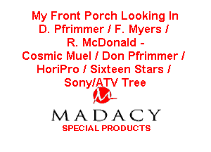 My Front Porch Looking In
D. PfrimmerIF. Myers!
R. McDonald -
Cosmic Muel I Don Pfrimmer!
HoriPro I Sixteen Stars!
SonyIATV Tree

'3',
MADACY

SPEC IA L PRO D UGTS