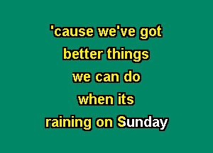 'cause we've got
better things
we can do
when its

raining on Sunday