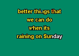 better things that
we can do
when its

raining on Sunday