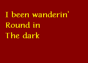 I been wanderin'
Roundin

The dark