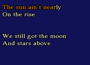 The sun ain't nearly
On the rise

XVe still got the moon
And stars above