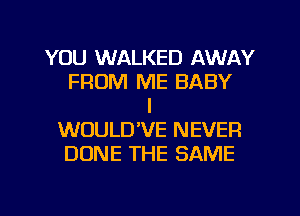 YOU WALKED AWAY
FROM ME BABY
I
WOULD'VE NEVER
DONE THE SAME