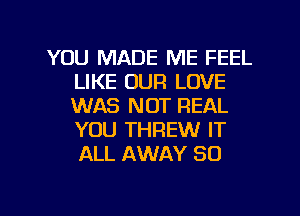 YOU MADE ME FEEL
LIKE OUR LOVE
WAS NOT REAL
YOU THREW IT
ALL AWAY SO