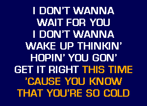 I DON'T WANNA
WAIT FOR YOU
I DON'T WANNA
WAKE UP THINKIN'
HOPIN' YOU GON'
GET IT RIGHT THIS TIME
'CAUSE YOU KNOW
THAT YOU'RE SO COLD