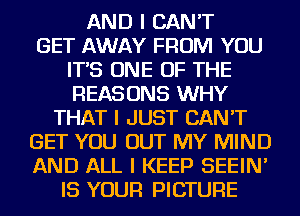 AND I CAN'T
GET AWAY FROM YOU
IT'S ONE OF THE
REASONS WHY
THAT I JUST CAN'T
GET YOU OUT MY MIND
AND ALL I KEEP SEEIN'
IS YOUR PICTURE