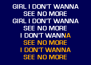 GIRL I DON'T WANNA
SEE NO MORE
GIRL I DON'T WANNA
SEE NO MORE
I DON'T WANNA
SEE NO MORE
I DUNIT WANNA
SEE NO MORE